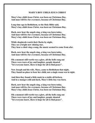 MARY'S BOY CHILD JESUS CHRIST
Mary's boy child Jesus Christ, was born on Christmas Day.
And man will live for evermore, because of Christmas Day.
Long time ago in Bethlehem, so the Holy Bible said,
Mary's boy child Jesus Christ, was born on Christmas Day.
Hark, now hear the angels sing, a king was born today,
And man will live for evermore, because of Christmas Day.
Mary's boy child Jesus Christ, was born on Christmas Day.
While shepherds watch their flocks by night,
They see a bright new shining star,
They hear a choir sing a song, the music seemed to come from afar.
Hark, now hear the angels sing, a king was born today,
And man will live for evermore, because of Christmas Day.
Oh a moment still worth was a glow, all the bells rang out
There were tears of joy and laughter, people shouted
"let everyone know, there is hope for all to find peace".
Now Joseph and his wife, Mary, came to Bethlehem that night,
They found no place to bear her child, not a single room was in sight.
And then they found a little nook in a stable all forlorn,
And in a manger cold and dark, Mary's little boy was born.
Hark, now hear the angels sing, a king was born today,
And man will live for evermore, because of Christmas Day.
Mary's boy child Jesus Christ, was born on Christmas Day.
Oh a moment still worth was a glow, all the bells rang out
There were tears of joy and laughter, people shouted
"let everyone know, there is hope for all to find peace".

 