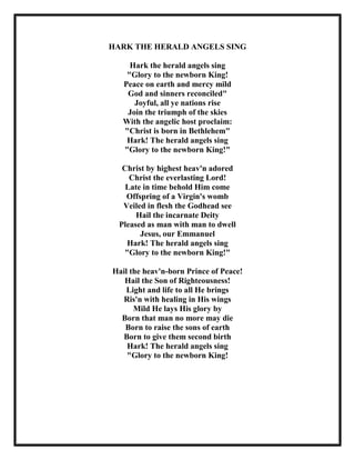 HARK THE HERALD ANGELS SING
Hark the herald angels sing
"Glory to the newborn King!
Peace on earth and mercy mild
God and sinners reconciled"
Joyful, all ye nations rise
Join the triumph of the skies
With the angelic host proclaim:
"Christ is born in Bethlehem"
Hark! The herald angels sing
"Glory to the newborn King!"
Christ by highest heav'n adored
Christ the everlasting Lord!
Late in time behold Him come
Offspring of a Virgin's womb
Veiled in flesh the Godhead see
Hail the incarnate Deity
Pleased as man with man to dwell
Jesus, our Emmanuel
Hark! The herald angels sing
"Glory to the newborn King!"
Hail the heav'n-born Prince of Peace!
Hail the Son of Righteousness!
Light and life to all He brings
Ris'n with healing in His wings
Mild He lays His glory by
Born that man no more may die
Born to raise the sons of earth
Born to give them second birth
Hark! The herald angels sing
"Glory to the newborn King!

 