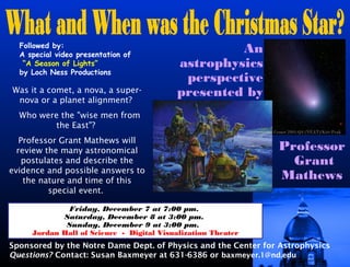 Followed by:
  A special video presentation of
                                                   An
   “A Season of Lights”                   astrophysics
  by Loch Ness Productions
                                           perspective
Was it a comet, a nova, a super-          presented by
 nova or a planet alignment?
  Who were the "wise men from
         the East"?
                                                              Comet 2001-Q4 (NEAT)/Kitt Peak

   Professor Grant Mathews will
  review the many astronomical                                  Professor
    postulates and describe the                                   Grant
evidence and possible answers to
    the nature and time of this                                 Mathews
          special event.

              Friday, December 7 at 7:00 pm.
            Saturday, December 8 at 3:00 pm.
             Sunday, December 9 at 3:00 pm.
     Jordan Hall of Science - Digital Visualization Theater
Sponsored by the Notre Dame Dept. of Physics and the Center for Astrophysics
Questions? Contact: Susan Baxmeyer at 631-6386 or baxmeyer.1@nd.edu
 