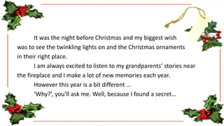 It was the night before Christmas and my biggest wish
was to see the twinkling lights on and the Christmas ornaments
in their right place.
I am always excited to listen to my grandparents’ stories near
the fireplace and I make a lot of new memories each year.
However this year is a bit different …
‘Why?’, you’ll ask me. Well, because I found a secret…
 