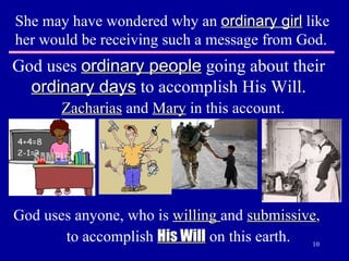 She may have wondered why an  ordinary girl  like her would be receiving such a message from God. God uses  ordinary people  going about their  ordinary days  to accomplish His Will. Zacharias  and  Mary  in this account. God uses anyone, who is  willing  and  submissive ,   to accomplish  His Will  on this earth. 