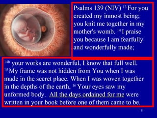 Psalms 139 (NIV)  13  For you created my inmost being;  you knit me together in my mother's womb.  14  I praise you because I am fearfully and wonderfully made; 14b  your works are wonderful, I know that full well.  15  My frame was not hidden from You when I was  made in the secret place. When I was woven together  in the depths of the earth,  16  Your eyes saw my unformed body.  All the days ordained for me  were written in your book before one of them came to be. 