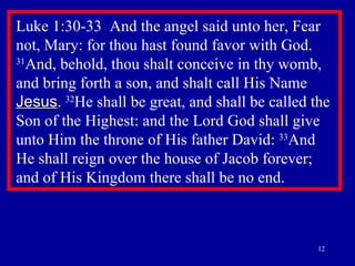 Luke 1:30-33  And the angel said unto her, Fear not, Mary: for thou hast found favor with God.  31 And, behold, thou shalt conceive in thy womb, and bring forth a son, and shalt call His Name  Jesus .  32 He shall be great, and shall be called the Son of the Highest: and the Lord God shall give unto Him the throne of His father David:  33 And He shall reign over the house of Jacob forever; and of His Kingdom there shall be no end.  