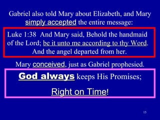 Gabriel also told Mary about Elizabeth, and Mary  simply accepted  the entire message:  Luke 1:38  And Mary said, Behold the handmaid  of the Lord;  be it unto me according to thy Word .    And the angel departed from her.  Mary  conceived , just as Gabriel prophesied. God always  keeps His Promises; Right on Time ! 
