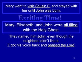 Mary went to  visit Cousin E , and stayed with her until  John was born . Mary, Elisabeth, and John were  all filled  with the Holy Ghost. They named him  John , even though the neighbors didn't like it. Z got his voice back and  praised the Lord . 