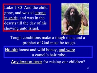 Luke 1:80  And the child grew, and waxed  strong in spirit , and was in the deserts till the day of his shewing unto Israel.  He ate  locust and wild honey,  and wore   a camel’s hair robe. Any lesson here  for raising our children? Tough conditions make a tough man, and a  prophet of God must be tough. 