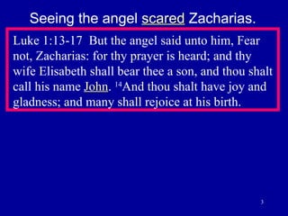 Luke 1:13-17  But the angel said unto him, Fear not, Zacharias: for thy prayer is heard; and thy wife Elisabeth shall bear thee a son, and thou shalt call his name  John .  14 And thou shalt have joy and gladness; and many shall rejoice at his birth.  Seeing the angel  scared  Zacharias. 
