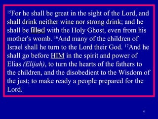 15 For he shall be great in the sight of the Lord, and  shall drink neither wine nor strong drink ; and he shall be  filled  with the Holy Ghost, even from his mother's womb.  16 And many of the children of Israel shall he turn to the Lord their God.  17 And he shall go before  HIM  in the spirit and power of Elias  (Elijah) , to turn the hearts of the fathers to  the children, and the disobedient to the Wisdom of the just; to make ready a people prepared for the Lord.  