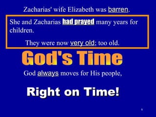 Zacharias' wife Elizabeth was  barren . She and Zacharias  had prayed  many years for children. They were now  very old ; too old. God's Time God  always  moves for His people, Right on Time! 