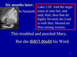 Six months later:   In Nazareth Luke 1:28  And the angel came in unto her, and  said, Hail, thou that art highly favored, the Lord  is with thee: blessed art thou among women.  This troubled and puzzled Mary, But she  didn’t doubt  his Word. 