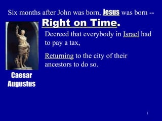 Six months after John was born,  Jesus  was born --  Right on Time . Decreed that everybody in  Israel  had to pay a tax, Returning  to the city of their ancestors to do so. Caesar Augustus 