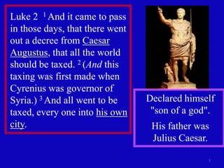 Luke 2 1 And it came to pass
in those days, that there went
out a decree from Caesar
Augustus, that all the world
should be taxed. 2 (And this
taxing was first made when
Cyrenius was governor of
Syria.) 3 And all went to be     Declared himself
taxed, every one into his own     "son of a god".
city.                             His father was
                                  Julius Caesar.

                                               1
 