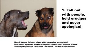 1. Fall out
with people,
hold grudges
and never
apologise!
Hint: Extreme fatigue, mixed with excessive alcohol and
glutton...