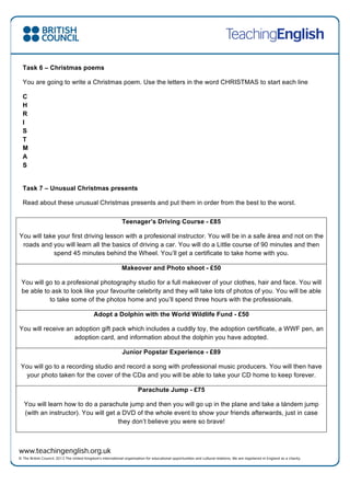 Task 6 – Christmas poems
You are going to write a Christmas poem. Use the letters in the word CHRISTMAS to start each line
C
H
R
I
S
T
M
A
S
Task 7 – Unusual Christmas presents
Read about these unusual Christmas presents and put them in order from the best to the worst.
Teenager’s Driving Course - £85
You will take your first driving lesson with a profesional instructor. You will be in a safe área and not on the
roads and you will learn all the basics of driving a car. You will do a Little course of 90 minutes and then
spend 45 minutes behind the Wheel. You’ll get a certificate to take home with you.
Makeover and Photo shoot - £50
You will go to a profesional photography studio for a full makeover of your clothes, hair and face. You will
be able to ask to look like your favourite celebrity and they will take lots of photos of you. You will be able
to take some of the photos home and you’ll spend three hours with the professionals.
Adopt a Dolphin with the World Wildlife Fund - £50
You will receive an adoption gift pack which includes a cuddly toy, the adoption certificate, a WWF pen, an
adoption card, and information about the dolphin you have adopted.
Junior Popstar Experience - £89
You will go to a recording studio and record a song with professional music producers. You will then have
your photo taken for the cover of the CDa and you will be able to take your CD home to keep forever.
Parachute Jump - £75
You will learn how to do a parachute jump and then you will go up in the plane and take a tándem jump
(with an instructor). You will get a DVD of the whole event to show your friends afterwards, just in case
they don’t believe you were so brave!
 