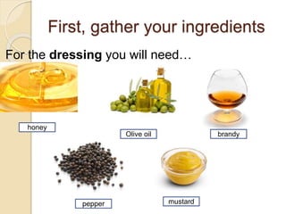 honey
First, gather your ingredients
For the dressing you will need…
Olive oil brandy
pepper mustard
 