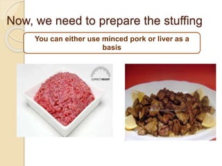 You can either use minced pork or liver as a
basis
Now, we need to prepare the stuffing
 
