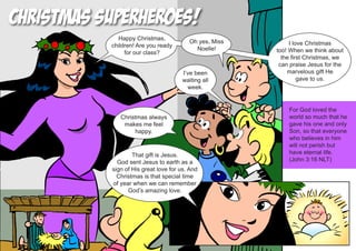 Christmas Superheroes!
             Happy Christmas,
                                         Oh yes, Miss        I love Christmas
           children! Are you ready
                                           Noelle!      too! When we think about
                for our class?
                                                          the first Christmas, we
                                                         can praise Jesus for the
                                      I’ve been             marvelous gift He
                                      waiting all                gave to us.
                                        week.


                                                            For God loved the
              Christmas always                              world so much that he
               makes me feel                                gave his one and only
                   happy.                                   Son, so that everyone
                                                            who believes in him
                                                            will not perish but
                   That gift is Jesus.                      have eternal life.
             God sent Jesus to earth as a                   (John 3:16 NLT)
           sign of His great love for us. And
             Christmas is that special time
           of year when we can remember
                 God’s amazing love.
 