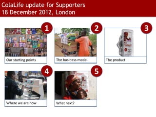ColaLife update for Supporters
18 December 2012, London

                       1                        2                 3


 Our starting points       The business model       The product


                       4                        5


 Where we are now          What next?
 