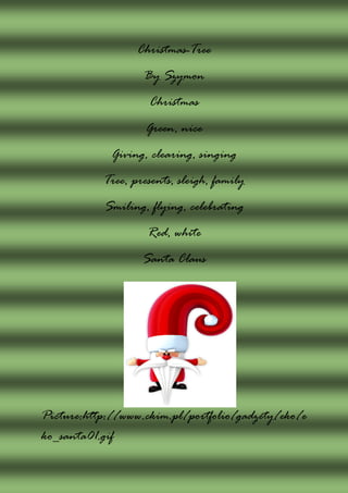 Christmas-Tree
                   By Szymon
                    Christmas
                   Green, nice
             Giving, clearing, singing
           Tree, presents, sleigh, family
           Smiling, flying, celebrating
                    Red, white
                   Santa Claus




Picture:http://www.ckim.pl/portfolio/gadzety/eko/e
ko_santa01.gif
 