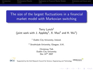 Introduction    Mathematical Results          Application to Financial Market Models             Extensions and future work




           The size of the largest ﬂuctuations in a ﬁnancial
              market model with Markovian switching

                                   Terry Lynch1
               (joint work with J. Appleby1 , X. Mao2 and H. Wu1 )

                                    1   Dublin City University, Ireland.
                               2   Strathclyde University, Glasgow, U.K.

                                             Christmas Talk
                                           Dublin City University
                                              Dec 14th 2007


               Supported by the Irish Research Council for Science, Engineering and Technology
