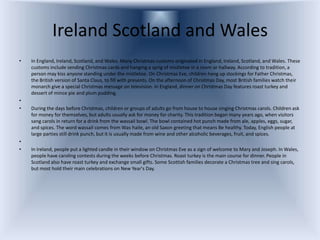 Ireland Scotland and Wales
•   In England, Ireland, Scotland, and Wales. Many Christmas customs originated in England, Ireland, Scotland, and Wales. These
    customs include sending Christmas cards and hanging a sprig of mistletoe in a room or hallway. According to tradition, a
    person may kiss anyone standing under the mistletoe. On Christmas Eve, children hang up stockings for Father Christmas,
    the British version of Santa Claus, to fill with presents. On the afternoon of Christmas Day, most British families watch their
    monarch give a special Christmas message on television. In England, dinner on Christmas Day features roast turkey and
    dessert of mince pie and plum pudding.
•
•   During the days before Christmas, children or groups of adults go from house to house singing Christmas carols. Children ask
    for money for themselves, but adults usually ask for money for charity. This tradition began many years ago, when visitors
    sang carols in return for a drink from the wassail bowl. The bowl contained hot punch made from ale, apples, eggs, sugar,
    and spices. The word wassail comes from Was haile, an old Saxon greeting that means Be healthy. Today, English people at
    large parties still drink punch, but it is usually made from wine and other alcoholic beverages, fruit, and spices.
•
•   In Ireland, people put a lighted candle in their window on Christmas Eve as a sign of welcome to Mary and Joseph. In Wales,
    people have caroling contests during the weeks before Christmas. Roast turkey is the main course for dinner. People in
    Scotland also have roast turkey and exchange small gifts. Some Scottish families decorate a Christmas tree and sing carols,
    but most hold their main celebrations on New Year's Day.
 
