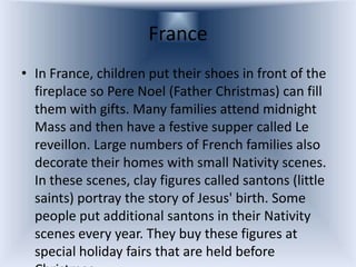 France
• In France, children put their shoes in front of the
  fireplace so Pere Noel (Father Christmas) can fill
  them with gifts. Many families attend midnight
  Mass and then have a festive supper called Le
  reveillon. Large numbers of French families also
  decorate their homes with small Nativity scenes.
  In these scenes, clay figures called santons (little
  saints) portray the story of Jesus' birth. Some
  people put additional santons in their Nativity
  scenes every year. They buy these figures at
  special holiday fairs that are held before
 