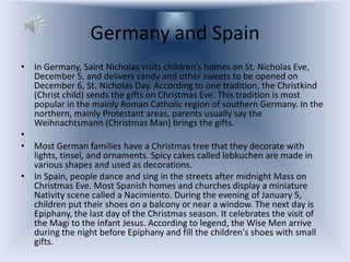 Germany and Spain
• In Germany, Saint Nicholas visits children's homes on St. Nicholas Eve,
  December 5, and delivers candy and other sweets to be opened on
  December 6, St. Nicholas Day. According to one tradition, the Christkind
  (Christ child) sends the gifts on Christmas Eve. This tradition is most
  popular in the mainly Roman Catholic region of southern Germany. In the
  northern, mainly Protestant areas, parents usually say the
  Weihnachtsmann (Christmas Man) brings the gifts.
•
• Most German families have a Christmas tree that they decorate with
  lights, tinsel, and ornaments. Spicy cakes called lebkuchen are made in
  various shapes and used as decorations.
• In Spain, people dance and sing in the streets after midnight Mass on
  Christmas Eve. Most Spanish homes and churches display a miniature
  Nativity scene called a Nacimiento. During the evening of January 5,
  children put their shoes on a balcony or near a window. The next day is
  Epiphany, the last day of the Christmas season. It celebrates the visit of
  the Magi to the infant Jesus. According to legend, the Wise Men arrive
  during the night before Epiphany and fill the children's shoes with small
  gifts.
 