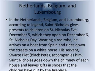 Netherlands, Belgium, and
             Luxembourg
• In the Netherlands, Belgium, and Luxembourg,
  according to legend, Saint Nicholas gives
  presents to children on St. Nicholas Eve,
  December 5, which they open on December 6,
  St. Nicholas Day. Wearing a red robe, he
  arrives on a boat from Spain and rides down
  the streets on a white horse. His servant,
  Swarte Piet (Black Pete), accompanies him.
  Saint Nicholas goes down the chimney of each
  house and leaves gifts in shoes that the
 