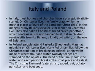 Italy and Poland
• In Italy, most homes and churches have a presepio (Nativity
  scene). On Christmas Eve, the family prays while the
  mother places a figure of the Bambino (Christ child) in the
  manger. Many Italians serve eels for dinner on Christmas
  Eve. They also bake a Christmas bread called panettone,
  which contains raisins and candied fruit. Italian children
  receive gifts from La Befana, a kindly old witch, on the eve
  of Epiphany.
• In Poland, people attend Pasterka (Shepherd's Mass) at
  midnight on Christmas Eve. Many Polish families follow the
  Christmas tradition of breaking an oplatek, a thin wafer
  made of wheat flour and water. Nativity scenes are
  stamped on the oplatek. The head of the family holds the
  wafer, and each person breaks off a small piece and eats it.
  The Christmas Eve meal features fish, sauerkraut, potato
  pancakes, and beet soup.
 