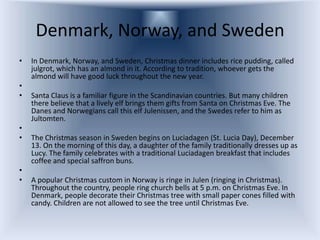 Denmark, Norway, and Sweden
•   In Denmark, Norway, and Sweden, Christmas dinner includes rice pudding, called
    julgrot, which has an almond in it. According to tradition, whoever gets the
    almond will have good luck throughout the new year.
•
•   Santa Claus is a familiar figure in the Scandinavian countries. But many children
    there believe that a lively elf brings them gifts from Santa on Christmas Eve. The
    Danes and Norwegians call this elf Julenissen, and the Swedes refer to him as
    Jultomten.
•
•   The Christmas season in Sweden begins on Luciadagen (St. Lucia Day), December
    13. On the morning of this day, a daughter of the family traditionally dresses up as
    Lucy. The family celebrates with a traditional Luciadagen breakfast that includes
    coffee and special saffron buns.
•
•   A popular Christmas custom in Norway is ringe in Julen (ringing in Christmas).
    Throughout the country, people ring church bells at 5 p.m. on Christmas Eve. In
    Denmark, people decorate their Christmas tree with small paper cones filled with
    candy. Children are not allowed to see the tree until Christmas Eve.
 