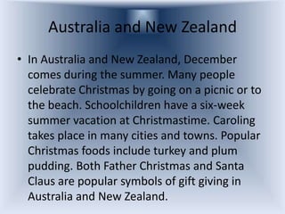 Australia and New Zealand
• In Australia and New Zealand, December
  comes during the summer. Many people
  celebrate Christmas by going on a picnic or to
  the beach. Schoolchildren have a six-week
  summer vacation at Christmastime. Caroling
  takes place in many cities and towns. Popular
  Christmas foods include turkey and plum
  pudding. Both Father Christmas and Santa
  Claus are popular symbols of gift giving in
  Australia and New Zealand.
 