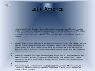 Latin America


•   In Latin America. The nine days before Christmas have special importance in Mexico. These days are called
    posadas, which means inns or lodgings. On each day, Mexicans reenact Mary and Joseph's search for lodgings
    on the first Christmas Eve. Two children carrying figures of Mary and Joseph lead a procession of people to a
    particular house. The people knock on the door and ask for lodgings. They are refused at first but finally are
    admitted.

•
•   After each posada ceremony, Mexicans feast and celebrate. Children enjoy trying to break the piñata, a brightly
    decorated paper or clay figure containing candy and small gifts. The piñata may be shaped like an animal, an
    elf, a star, or some other object. It is hung from the ceiling, and the children take turns trying to hit it with a
    stick, sometimes while blindfolded. When someone breaks the piñata, the gifts and candy fall to the floor, and
    the children scramble for them.
•
•   In Venezuela, people have a late supper after returning from midnight Mass on Christmas Eve. Most of these
    meals include hallacas, which are corn-meal pies stuffed with chicken, pork, beef, and spices. A favorite
    Christmas dish in Argentina is ninos envueltos (wrapped children). It consists of rolled beef slices filled with
    seasoned mincemeat.
•
•   Children in some Latin-American countries, including Brazil, Colombia, and parts of Mexico, receive gifts on
    Christmas Day. In Argentina, Venezuela, Puerto Rico, and most areas of Mexico, the wise men leave the
    presents on the eve of Epiphany.
 