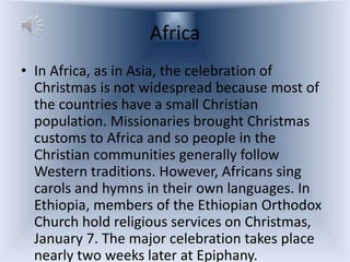 Africa
• In Africa, as in Asia, the celebration of
  Christmas is not widespread because most of
  the countries have a small Christian
  population. Missionaries brought Christmas
  customs to Africa and so people in the
  Christian communities generally follow
  Western traditions. However, Africans sing
  carols and hymns in their own languages. In
  Ethiopia, members of the Ethiopian Orthodox
  Church hold religious services on Christmas,
  January 7. The major celebration takes place
  nearly two weeks later at Epiphany.
 