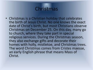 Christmas
• Christmas is a Christian holiday that celebrates
  the birth of Jesus Christ. No one knows the exact
  date of Christ's birth, but most Christians observe
  Christmas on December 25. On this day, many go
  to church, where they take part in special
  religious services. During the Christmas season,
  they also exchange gifts and decorate their
  homes with holly, mistletoe, and Christmas trees.
  The word Christmas comes from Cristes maesse,
  an early English phrase that means Mass of
  Christ.
 