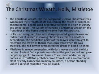 The Christmas Wreath, Holly, Mistletoe
• The Christmas wreath, like the evergreens used as Christmas trees,
  symbolizes the strength of life overcoming the forces of winter. In
  ancient Rome, people used decorative wreaths as a sign of victory
  and celebration. The custom of hanging a Christmas wreath on the
  front door of the home probably came from this practice.
• Holly is an evergreen tree with sharply pointed, glossy leaves and
  red berries. It is used in making Christmas wreaths and other
  decorations. The needlelike points of the leaves were thought to
  resemble the crown of thorns that Jesus wore when He was
  crucified. The red berries symbolized the drops of blood He shed.
• Mistletoe is an evergreen plant with dark leaves and shiny white
  berries. Ancient Celtic priests considered the plant sacred and gave
  people sprigs of it to use as charms. The custom of decorating
  homes with mistletoe probably came from its use as a ceremonial
  plant by early Europeans. In many countries, a person standing
  under a sprig of mistletoe may be kissed.
 