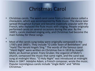 Christmas Carol
• Christmas carols. The word carol came from a Greek dance called a
  choraulein, which was accompanied by flute music. The dance later
  spread throughout Europe and became especially popular with the
  French, who replaced the flute music with singing. People originally
  performed carols on several occasions during the year. By the
  1600's, carols involved singing only, and Christmas had become the
  main holiday for these songs.
•
• Most of the carols sung today were originally composed in the
  1700's and 1800's. They include "O Little Town of Bethlehem" and
  "Hark! The Herald Angels Sing." The words of the famous carol
  "Silent Night" were written on Christmas Eve in 1818 by Joseph
  Mohr, an Austrian priest. Franz Gruber, the organist of Mohr's
  church, composed the music that same night, and the carol was
  sung at midnight Mass. "O Holy Night" was introduced at midnight
  Mass in 1847. Adolphe Adam, a French composer, wrote the music.
  Popular nonreligious carols include "Jingle Bells" and "White
  Christmas."
 