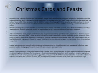 Christmas Cards and Feasts
•   Christmas cards. The first Christmas card was created in 1843 by John Callcott Horsley, an English illustrator. It resembled a postcard
    and showed a large family enjoying a Christmas celebration. The message on the card read, "A Merry Christmas and a Happy New Year
    to You." About 1,000 of the cards were sold. By 1860, the custom of exchanging Christmas cards had spread throughout the United
    Kingdom. The first Christmas cards manufactured in the United States were made in 1875 by Louis Prang, a German-born Boston
    printer.
•   Christmas feasting. The year-end festivities of ancient European peoples included huge feasts, many of which lasted for several days.
    The preparation of special foods later became an important part of the Christmas celebration throughout the world.
•
•   At the first Christmas feasts, people roasted boars, pigs, and peacocks over large open fires. Today, roast turkey is the most popular
    main course in the United States, Canada, Australia, and New Zealand. In the United Kingdom and Ireland, people serve roast goose.
    Fish is the feature of Christmas Eve dinner in a number of countries. For example, Austrians eat baked carp and Norwegians dine on
    lutefisk (dried cod). Vegetables, relishes, hot breads, and a variety of other dishes accompany the main course of the Christmas feast
    everywhere.
•
•   Popular beverages served especially at Christmastime include eggnog in the United States and hot, spicy wassail in England. Many
    people in Sweden drink glogg, a hot punch made with spices, liquors, raisins, and nuts.
•
•   Favorite Christmas desserts in the United States include fruitcake, mince pie, and pumpkin pie. Plum pudding is traditional in Canada,
    the United Kingdom, and Ireland. The French serve a Christmas cake called buche de Noel, which looks like a miniature log. Italians
    finish their meal with torrone, a candy made of egg whites, honey, and nuts. Fruit-filled breads called stollen are favorites in Germany.
    In Mexico and other Latin-American countries, thin, round pastries called bunuelos are usually eaten with cinnamon and sugar.
 