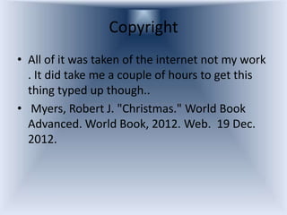Copyright
• All of it was taken of the internet not my work
  . It did take me a couple of hours to get this
  thing typed up though..
• Myers, Robert J. "Christmas." World Book
  Advanced. World Book, 2012. Web. 19 Dec.
  2012.
 