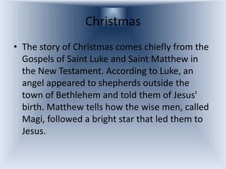 Christmas
• The story of Christmas comes chiefly from the
  Gospels of Saint Luke and Saint Matthew in
  the New Testament. According to Luke, an
  angel appeared to shepherds outside the
  town of Bethlehem and told them of Jesus'
  birth. Matthew tells how the wise men, called
  Magi, followed a bright star that led them to
  Jesus.
 