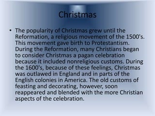 Christmas
• The popularity of Christmas grew until the
  Reformation, a religious movement of the 1500's.
  This movement gave birth to Protestantism.
  During the Reformation, many Christians began
  to consider Christmas a pagan celebration
  because it included nonreligious customs. During
  the 1600's, because of these feelings, Christmas
  was outlawed in England and in parts of the
  English colonies in America. The old customs of
  feasting and decorating, however, soon
  reappeared and blended with the more Christian
  aspects of the celebration.
 