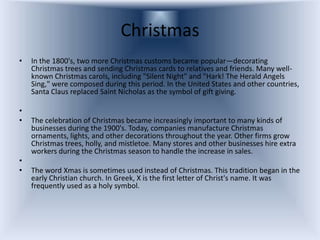 Christmas
•   In the 1800's, two more Christmas customs became popular—decorating
    Christmas trees and sending Christmas cards to relatives and friends. Many well-
    known Christmas carols, including "Silent Night" and "Hark! The Herald Angels
    Sing," were composed during this period. In the United States and other countries,
    Santa Claus replaced Saint Nicholas as the symbol of gift giving.

•
•   The celebration of Christmas became increasingly important to many kinds of
    businesses during the 1900's. Today, companies manufacture Christmas
    ornaments, lights, and other decorations throughout the year. Other firms grow
    Christmas trees, holly, and mistletoe. Many stores and other businesses hire extra
    workers during the Christmas season to handle the increase in sales.
•
•   The word Xmas is sometimes used instead of Christmas. This tradition began in the
    early Christian church. In Greek, X is the first letter of Christ's name. It was
    frequently used as a holy symbol.
 