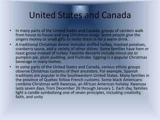 United States and Canada
• In many parts of the United States and Canada, groups of carolers walk
  from house to house and sing Christmas songs. Some people give the
  singers money or small gifts or invite them in for a warm drink.
• A traditional Christmas dinner includes stuffed turkey, mashed potatoes,
  cranberry sauce, and a variety of other dishes. Some families have ham or
  roast goose instead of turkey. Favorite desserts include mince pie or
  pumpkin pie, plum pudding, and fruitcake. Eggnog is a popular Christmas
  beverage in many homes.
• In some parts of the United States and Canada, various ethnic groups
  observe Christmas customs of their ancestors. For example, Spanish
  traditions are popular in the Southwestern United States. Many families in
  the province of Quebec follow French customs. Some black Americans
  combine Christmas with Kwanzaa, an African American holiday. Kwanzaa
  lasts seven days, from December 26 through January 1. Each day, families
  light a candle symbolizing one of seven principles, including creativity,
  faith, and unity
 