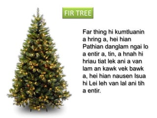 FIR TREE
Far thing hi kumtluanin
a hring a, hei hian
Pathian danglam ngai lo
a entir a, tin, a hnah hi
hriau tiat lek ani a van
lam an kawk vek bawk
a, hei hian nausen Isua
hi Lei leh van lal ani tih
a entir.

 