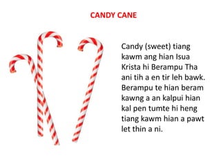 CANDY CANE

Candy (sweet) tiang
kawm ang hian Isua
Krista hi Berampu Tha
ani tih a en tir leh bawk.
Berampu te hian beram
kawng a an kalpui hian
kal pen tumte hi heng
tiang kawm hian a pawt
let thin a ni.

 