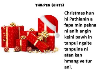 Thilpek (gifts)

Christmas hun
hi Pathianin a
fapa min pekna
ni anih angin
keini pawh in
tanpui ngaite
tanpuina ni
atan kan
hmang ve tur
ani.

 