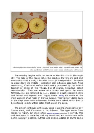 Two things you will find at every Slovak Christmas table: sliced apple, indicating good luck if the
star is unbroken, and Christmas wafers called oblátky eaten with honey.
The evening begins with the arrival of the first star in the night
sky. The lady of the house lights the candles. Prayers are said and
everybody takes a shot; it is called radostník (a merry-maker). An apple
is sliced down the middle – unbroken star indicates good luck. Next
come oblátky, Christmas wafers traditionally prepared by the school
teacher or priest of the village, but of course, nowadays baked
commercially. They are eaten with honey and garlic. In many
families, oblátky are followed by bobalky, pieces of dough soaked in milk
and honey and topped with poppy seeds. Bobalky are some of the
most ancient of all foods in Slovak cuisine. Their history dates back
to the days when only unleavened breads were baked, which had to
be softened in milk unless eaten fresh out of the oven.
The dinner continues with soup. Soup is an important part of any
Slovak meal, and Christmas is no different. The type varies from
region to region, but most often, sauerkraut soup,kapustnica, is served. This
delicious soup is made by cooking sauerkraut and mushrooms with
garlic, caraway, paprika, nutmeg and onions. Apples or plums add a
 