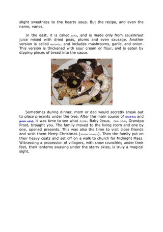 slight sweetness to the hearty soup. But the recipe, and even the
name, varies.
In the east, it is called jucha, and is made only from sauerkraut
juice mixed with dried peas, plums and even sausage. Another
version is called mačanka, and includes mushrooms, garlic, and onion.
This version is thickened with sour cream or flour, and is eaten by
dipping pieces of bread into the sauce.
Sometimes during dinner, mom or dad would secretly sneak out
to place presents under the tree. After the main course of fried fish and
potato salad, it was time to see what Ježiško, Baby Jesus, Dedo Mráz, Grandpa
Frost, brought you. The family moved to the living room and one by
one, opened presents. This was also the time to visit close friends
and wish them Merry Christmas (štastné vianoce). Then the family put on
their heavy coats and set off on a walk to church for Midnight Mass.
Witnessing a procession of villagers, with snow crunching under their
feet, their lanterns swaying under the starry skies, is truly a magical
sight.
 