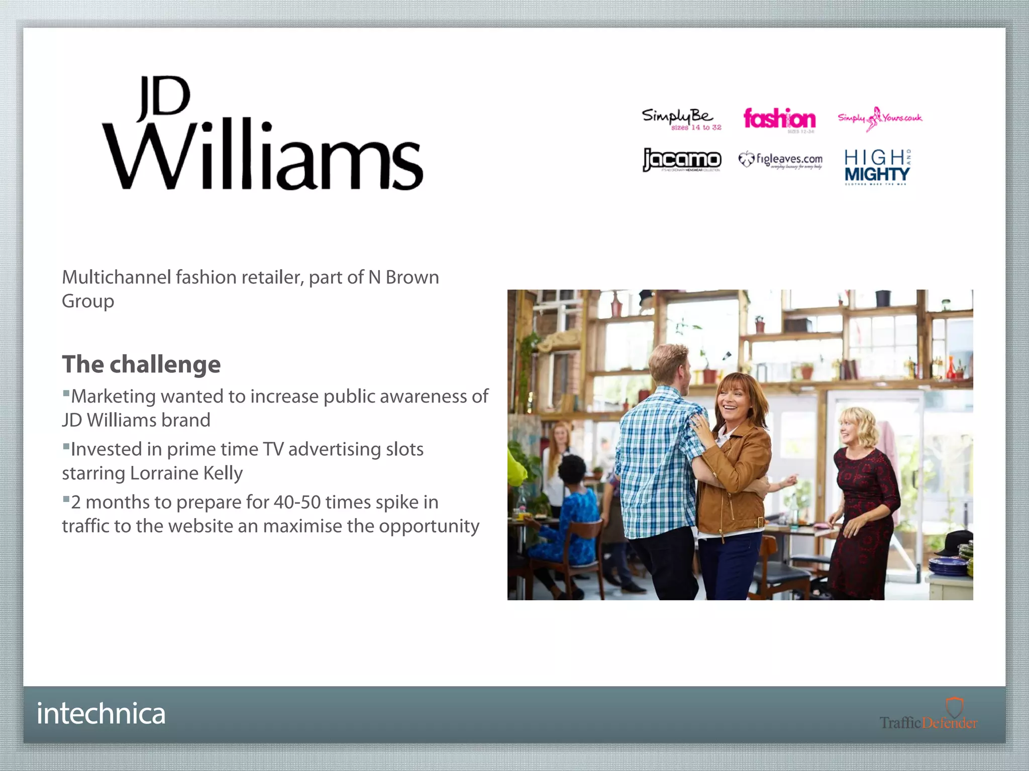 Multichannel fashion retailer, part of N Brown 
Group 
The challenge 
Marketing wanted to increase public awareness of 
JD Williams brand 
Invested in prime time TV advertising slots 
starring Lorraine Kelly 
2 months to prepare for 40-50 times spike in 
traffic to the website an maximise the opportunity 
 