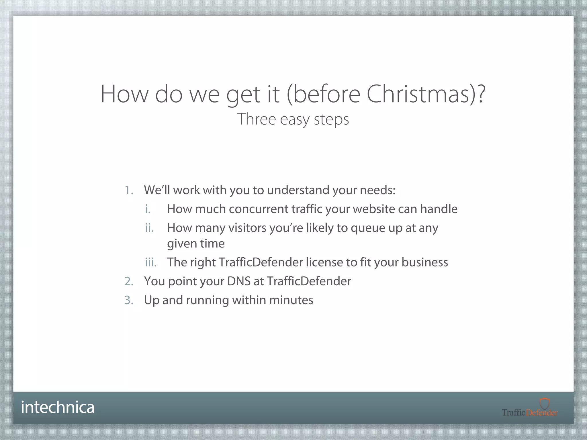 How do we get it (before Christmas)? 
Three easy steps 
1. We’ll work with you to understand your needs: 
i. How much concurrent traffic your website can handle 
ii. How many visitors you’re likely to queue up at any 
given time 
iii. The right TrafficDefender license to fit your business 
2. You point your DNS at TrafficDefender 
3. Up and running within minutes 
 