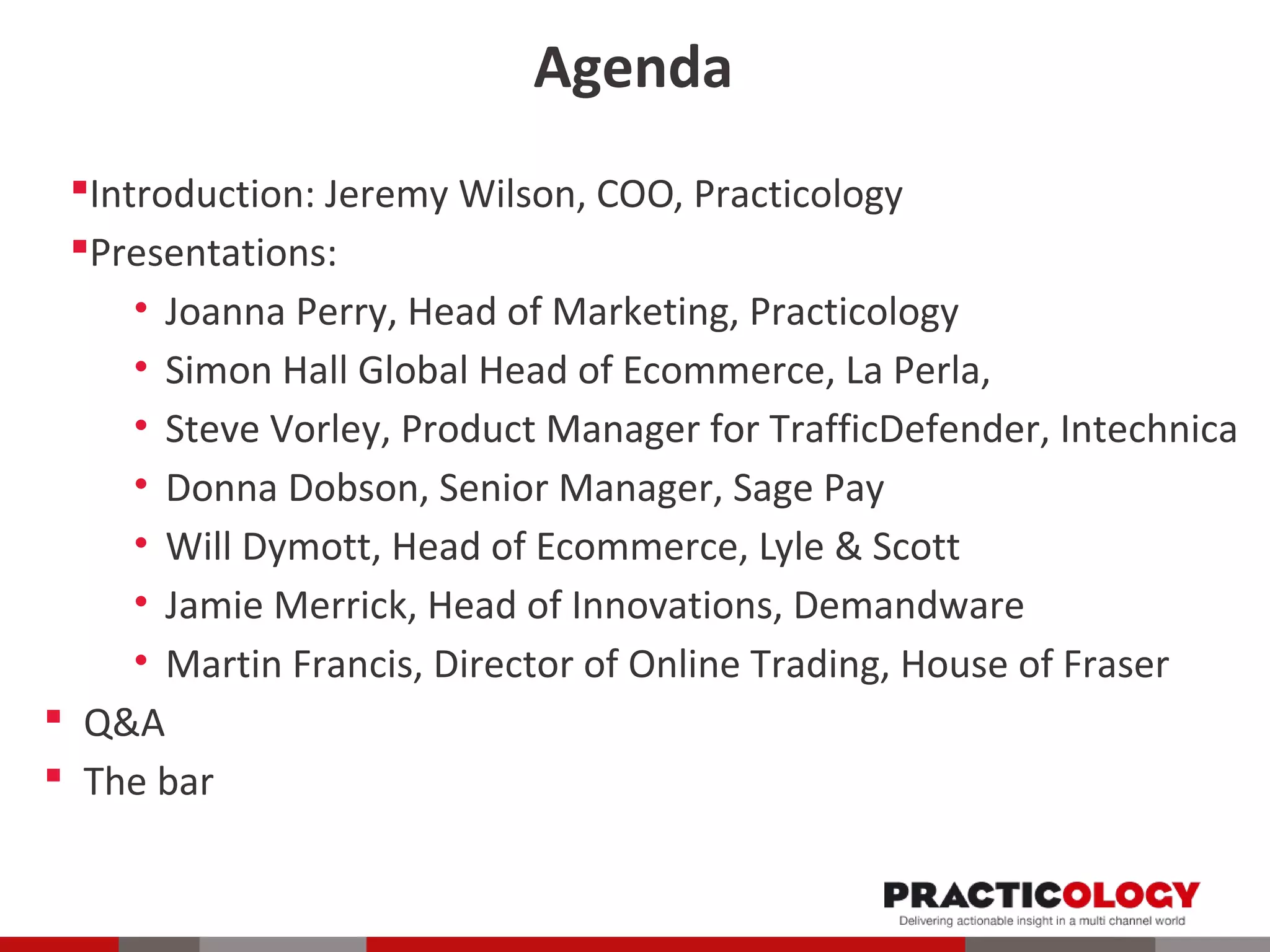 Agenda 
Introduction: Jeremy Wilson, COO, Practicology 
Presentations: 
• Joanna Perry, Head of Marketing, Practicology 
• Simon Hall Global Head of Ecommerce, La Perla, 
• Steve Vorley, Product Manager for TrafficDefender, Intechnica 
• Donna Dobson, Senior Manager, Sage Pay 
• Will Dymott, Head of Ecommerce, Lyle & Scott 
• Jamie Merrick, Head of Innovations, Demandware 
• Martin Francis, Director of Online Trading, House of Fraser 
 Q&A 
 The bar 
 